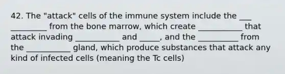 42. The "attack" cells of the immune system include the ___ _________ from the bone marrow, which create ___________ that attack invading ___________ and _____, and the __________ from the ___________ gland, which produce substances that attack any kind of infected cells (meaning the Tc cells)