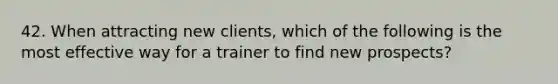 42. When attracting new clients, which of the following is the most effective way for a trainer to find new prospects?