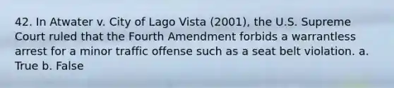 42. In Atwater v. City of Lago Vista (2001), the U.S. Supreme Court ruled that the Fourth Amendment forbids a warrantless arrest for a minor traffic offense such as a seat belt violation. a. True b. False