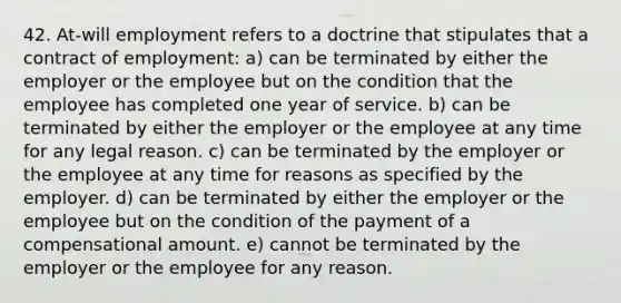 42. At-will employment refers to a doctrine that stipulates that a contract of employment: a) can be terminated by either the employer or the employee but on the condition that the employee has completed one year of service. b) can be terminated by either the employer or the employee at any time for any legal reason. c) can be terminated by the employer or the employee at any time for reasons as specified by the employer. d) can be terminated by either the employer or the employee but on the condition of the payment of a compensational amount. e) cannot be terminated by the employer or the employee for any reason.