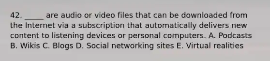 42. _____ are audio or video files that can be downloaded from the Internet via a subscription that automatically delivers new content to listening devices or personal computers. A. Podcasts B. Wikis C. Blogs D. Social networking sites E. Virtual realities