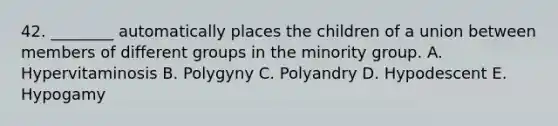 42. ________ automatically places the children of a union between members of different groups in the minority group. A. Hypervitaminosis B. Polygyny C. Polyandry D. Hypodescent E. Hypogamy