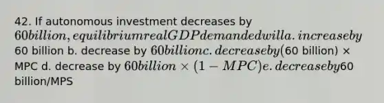 42. If autonomous investment decreases by 60 billion, equilibrium real GDP demanded will a. increase by60 billion b. decrease by 60 billion c. decrease by (60 billion) × MPC d. decrease by 60 billion × (1 - MPC) e. decrease by60 billion/MPS