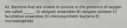 42. Bacteria that are unable to survive in the presence of oxygen are called ______. A) obligate anaerobes B) obligate aerobes C) facultative anaerobes D) chemosynthetic bacteria E) microaerophiles