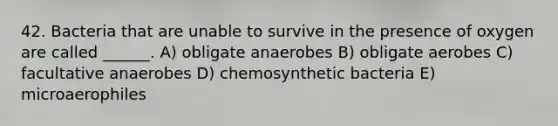 42. Bacteria that are unable to survive in the presence of oxygen are called ______. A) obligate anaerobes B) obligate aerobes C) facultative anaerobes D) chemosynthetic bacteria E) microaerophiles