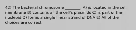 42) The bacterial chromosome ________. A) is located in the cell membrane B) contains all the cell's plasmids C) is part of the nucleoid D) forms a single linear strand of DNA E) All of the choices are correct