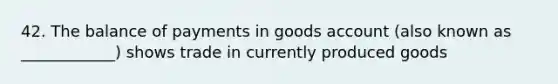 42. The balance of payments in goods account (also known as ____________) shows trade in currently produced goods