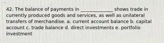 42. The balance of payments in ______________ shows trade in currently produced goods and services, as well as unilateral transfers of merchandise. a. current account balance b. capital account c. trade balance d. direct investments e. portfolio investment