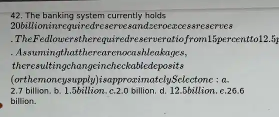 42. The banking system currently holds 20 billion in required reserves and zero excess reserves. The Fed lowers the required reserve ratio from 15 percent to 12.5 percent. Assuming that there are no cash leakages, the resulting change in checkable deposits (or the money supply) is approximately Select one: a.2.7 billion. b. 1.5 billion. c.2.0 billion. d. 12.5 billion. e.26.6 billion.