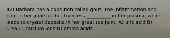 42) Barbara has a condition called gout. The inflammation and pain in her joints is due toexcess __________ in her plasma, which leads to crystal deposits in her great toe joint. A) uric acid B) urea C) calcium ions D) amino acids