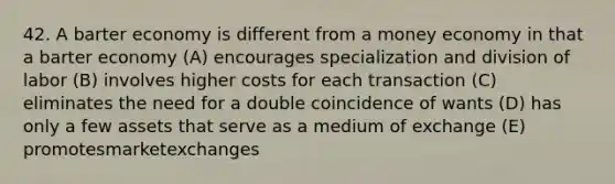 42. A barter economy is different from a money economy in that a barter economy (A) encourages specialization and division of labor (B) involves higher costs for each transaction (C) eliminates the need for a double coincidence of wants (D) has only a few assets that serve as a medium of exchange (E) promotesmarketexchanges