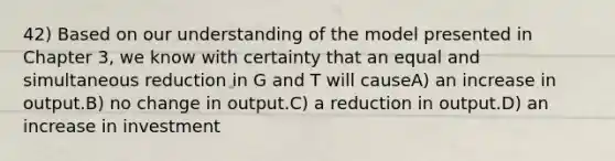 42) Based on our understanding of the model presented in Chapter 3, we know with certainty that an equal and simultaneous reduction in G and T will causeA) an increase in output.B) no change in output.C) a reduction in output.D) an increase in investment