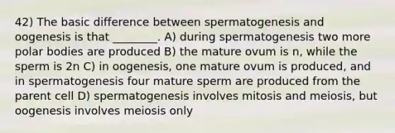 42) The basic difference between spermatogenesis and oogenesis is that ________. A) during spermatogenesis two more polar bodies are produced B) the mature ovum is n, while the sperm is 2n C) in oogenesis, one mature ovum is produced, and in spermatogenesis four mature sperm are produced from the parent cell D) spermatogenesis involves mitosis and meiosis, but oogenesis involves meiosis only