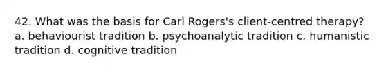 42. What was the basis for Carl Rogers's client-centred therapy? a. behaviourist tradition b. psychoanalytic tradition c. humanistic tradition d. cognitive tradition