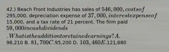 42.) Beach Front Industries has sales of 546,000, costs of295,000, depreciation expense of 37,000, interest expense of15,000, and a tax rate of 21 percent. The firm paid 59,000 in cash dividends. What is the addition to retained earnings? A.98,210 B. 81,700 C.95,200 D. 103,460 E.121,680