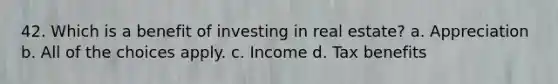 42. Which is a benefit of investing in real estate? a. Appreciation b. All of the choices apply. c. Income d. Tax benefits