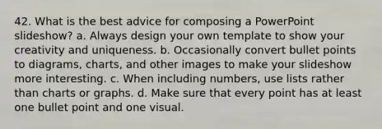 42. What is the best advice for composing a PowerPoint slideshow? a. Always design your own template to show your creativity and uniqueness. b. Occasionally convert bullet points to diagrams, charts, and other images to make your slideshow more interesting. c. When including numbers, use lists rather than charts or graphs. d. Make sure that every point has at least one bullet point and one visual.