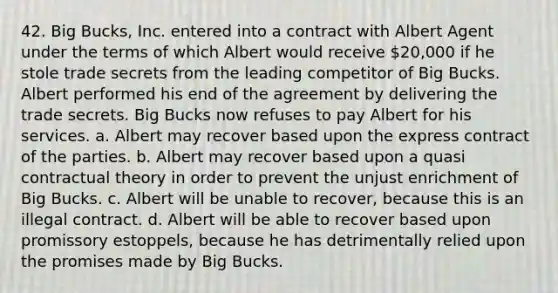 42. Big Bucks, Inc. entered into a contract with Albert Agent under the terms of which Albert would receive 20,000 if he stole trade secrets from the leading competitor of Big Bucks. Albert performed his end of the agreement by delivering the trade secrets. Big Bucks now refuses to pay Albert for his services. a. Albert may recover based upon the express contract of the parties. b. Albert may recover based upon a quasi contractual theory in order to prevent the unjust enrichment of Big Bucks. c. Albert will be unable to recover, because this is an illegal contract. d. Albert will be able to recover based upon promissory estoppels, because he has detrimentally relied upon the promises made by Big Bucks.