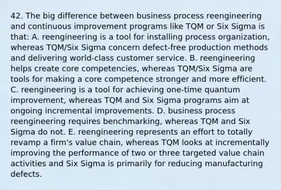 42. The big difference between business process reengineering and continuous improvement programs like TQM or Six Sigma is that: A. reengineering is a tool for installing process organization, whereas TQM/Six Sigma concern defect-free production methods and delivering world-class customer service. B. reengineering helps create core competencies, whereas TQM/Six Sigma are tools for making a core competence stronger and more efficient. C. reengineering is a tool for achieving one-time quantum improvement, whereas TQM and Six Sigma programs aim at ongoing incremental improvements. D. business process reengineering requires benchmarking, whereas TQM and Six Sigma do not. E. reengineering represents an effort to totally revamp a firm's value chain, whereas TQM looks at incrementally improving the performance of two or three targeted value chain activities and Six Sigma is primarily for reducing manufacturing defects.