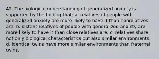 42. The biological understanding of generalized anxiety is supported by the finding that: a. relatives of people with generalized anxiety are more likely to have it than nonrelatives are. b. distant relatives of people with generalized anxiety are more likely to have it than close relatives are. c. relatives share not only biological characteristics but also similar environments. d. identical twins have more similar environments than fraternal twins.