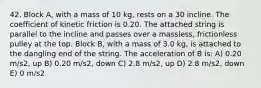 42. Block A, with a mass of 10 kg, rests on a 30 incline. The coefficient of kinetic friction is 0.20. The attached string is parallel to the incline and passes over a massless, frictionless pulley at the top. Block B, with a mass of 3.0 kg, is attached to the dangling end of the string. The acceleration of B is: A) 0.20 m/s2, up B) 0.20 m/s2, down C) 2.8 m/s2, up D) 2.8 m/s2, down E) 0 m/s2