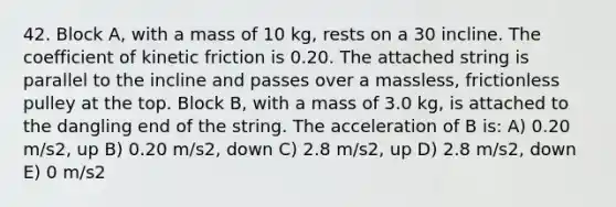 42. Block A, with a mass of 10 kg, rests on a 30 incline. The coefficient of kinetic friction is 0.20. The attached string is parallel to the incline and passes over a massless, frictionless pulley at the top. Block B, with a mass of 3.0 kg, is attached to the dangling end of the string. The acceleration of B is: A) 0.20 m/s2, up B) 0.20 m/s2, down C) 2.8 m/s2, up D) 2.8 m/s2, down E) 0 m/s2