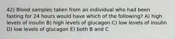 42) Blood samples taken from an individual who had been fasting for 24 hours would have which of the following? A) high levels of insulin B) high levels of glucagon C) low levels of insulin D) low levels of glucagon E) both B and C