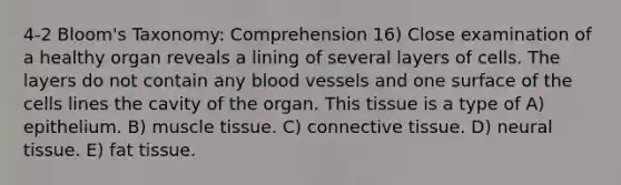 4-2 Bloom's Taxonomy: Comprehension 16) Close examination of a healthy organ reveals a lining of several layers of cells. The layers do not contain any blood vessels and one surface of the cells lines the cavity of the organ. This tissue is a type of A) epithelium. B) muscle tissue. C) connective tissue. D) neural tissue. E) fat tissue.