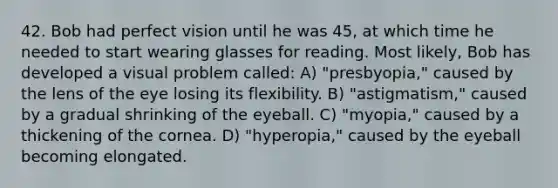 42. Bob had perfect vision until he was 45, at which time he needed to start wearing glasses for reading. Most likely, Bob has developed a visual problem called: A) "presbyopia," caused by the lens of the eye losing its flexibility. B) "astigmatism," caused by a gradual shrinking of the eyeball. C) "myopia," caused by a thickening of the cornea. D) "hyperopia," caused by the eyeball becoming elongated.