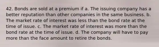 42. Bonds are sold at a premium if a. The issuing company has a better reputation than other companies in the same business. b. The market rate of interest was less than the bond rate at the time of issue. c. The market rate of interest was more than the bond rate at the time of issue. d. The company will have to pay more than the face amount to retire the bonds.