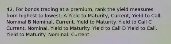 42, For bonds trading at a premium, rank the yield measures from highest to lowest: A Yield to Maturity, Current, Yield to Call, Nominal B Nominal, Current. Yield to Maturity. Yield to Call C Current, Nominal, Yield to Maturity. Yield to Call D Yield to Call, Yield to Maturity. Nominal. Current