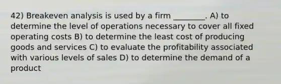 42) Breakeven analysis is used by a firm ________. A) to determine the level of operations necessary to cover all fixed operating costs B) to determine the least cost of producing goods and services C) to evaluate the profitability associated with various levels of sales D) to determine the demand of a product