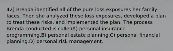 42) Brenda identified all of the pure loss exposures her family faces. Then she analyzed these loss exposures, developed a plan to treat these risks, and implemented the plan. The process Brenda conducted is calledA) personal insurance programming.B) personal estate planning.C) personal financial planning.D) personal risk management.