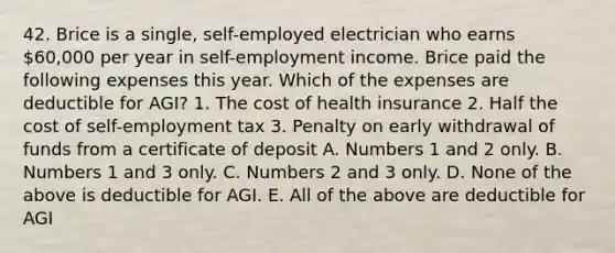 42. Brice is a single, self-employed electrician who earns 60,000 per year in self-employment income. Brice paid the following expenses this year. Which of the expenses are deductible for AGI? 1. The cost of health insurance 2. Half the cost of self-employment tax 3. Penalty on early withdrawal of funds from a certificate of deposit A. Numbers 1 and 2 only. B. Numbers 1 and 3 only. C. Numbers 2 and 3 only. D. None of the above is deductible for AGI. E. All of the above are deductible for AGI