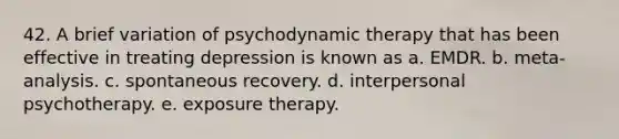 42. A brief variation of psychodynamic therapy that has been effective in treating depression is known as a. EMDR. b. meta-analysis. c. spontaneous recovery. d. interpersonal psychotherapy. e. exposure therapy.