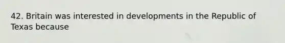 42. Britain was interested in developments in the Republic of Texas because