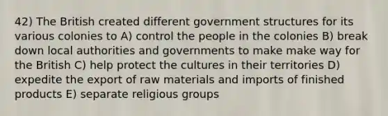 42) The British created different government structures for its various colonies to A) control the people in the colonies B) break down local authorities and governments to make make way for the British C) help protect the cultures in their territories D) expedite the export of raw materials and imports of finished products E) separate religious groups