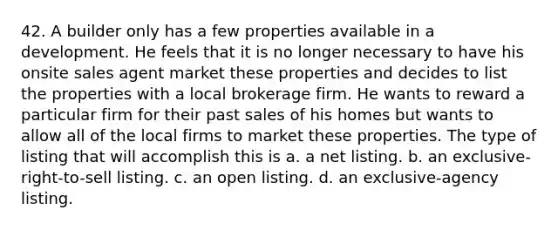 42. A builder only has a few properties available in a development. He feels that it is no longer necessary to have his onsite sales agent market these properties and decides to list the properties with a local brokerage firm. He wants to reward a particular firm for their past sales of his homes but wants to allow all of the local firms to market these properties. The type of listing that will accomplish this is a. a net listing. b. an exclusive-right-to-sell listing. c. an open listing. d. an exclusive-agency listing.