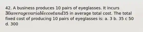 42. A business produces 10 pairs of eyeglasses. It incurs 30 average variable cost and35 in average total cost. The total fixed cost of producing 10 pairs of eyeglasses is: a. 3 b. 35 c 50 d. 300