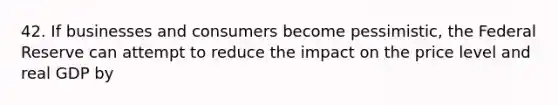 42. If businesses and consumers become pessimistic, the Federal Reserve can attempt to reduce the impact on the price level and real GDP by