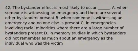 42. The bystander effect is most likely to occur ______. A. when someone is witnessing an emergency and there are several other bystanders present B. when someone is witnessing an emergency and no one else is present C. in emergencies involving racial minorities where there are a large number of bystanders present D. in memory studies in which bystanders did not remember as much about an emergency as the individual who was the victim