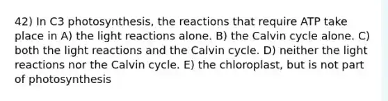 42) In C3 photosynthesis, the reactions that require ATP take place in A) the light reactions alone. B) the Calvin cycle alone. C) both the light reactions and the Calvin cycle. D) neither the light reactions nor the Calvin cycle. E) the chloroplast, but is not part of photosynthesis