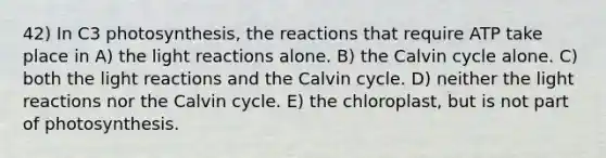 42) In C3 photosynthesis, the reactions that require ATP take place in A) the light reactions alone. B) the Calvin cycle alone. C) both the light reactions and the Calvin cycle. D) neither the light reactions nor the Calvin cycle. E) the chloroplast, but is not part of photosynthesis.