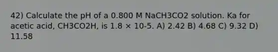 42) Calculate the pH of a 0.800 M NaCH3CO2 solution. Ka for acetic acid, CH3CO2H, is 1.8 × 10-5. A) 2.42 B) 4.68 C) 9.32 D) 11.58