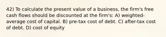 42) To calculate the present value of a business, the firm's free cash flows should be discounted at the firm's: A) weighted-average cost of capital. B) pre-tax cost of debt. C) after-tax cost of debt. D) cost of equity