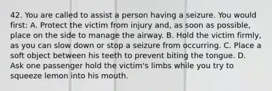 42. You are called to assist a person having a seizure. You would first: A. Protect the victim from injury and, as soon as possible, place on the side to manage the airway. B. Hold the victim firmly, as you can slow down or stop a seizure from occurring. C. Place a soft object between his teeth to prevent biting the tongue. D. Ask one passenger hold the victim's limbs while you try to squeeze lemon into his mouth.