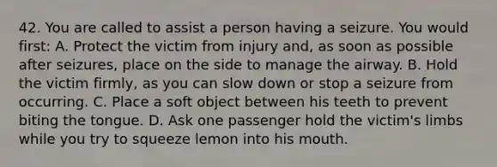 42. You are called to assist a person having a seizure. You would first: A. Protect the victim from injury and, as soon as possible after seizures, place on the side to manage the airway. B. Hold the victim firmly, as you can slow down or stop a seizure from occurring. C. Place a soft object between his teeth to prevent biting the tongue. D. Ask one passenger hold the victim's limbs while you try to squeeze lemon into his mouth.