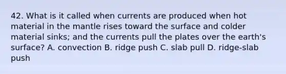 42. What is it called when currents are produced when hot material in the mantle rises toward the surface and colder material sinks; and the currents pull the plates over the earth's surface? A. convection B. ridge push C. slab pull D. ridge-slab push