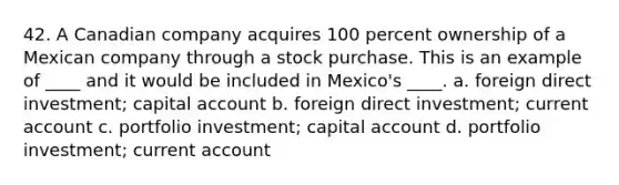 42. A Canadian company acquires 100 percent ownership of a Mexican company through a stock purchase. This is an example of ____ and it would be included in Mexico's ____. a. foreign direct investment; capital account b. foreign direct investment; current account c. portfolio investment; capital account d. portfolio investment; current account