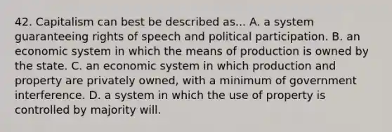 42. Capitalism can best be described as... A. a system guaranteeing rights of speech and political participation. B. an economic system in which the means of production is owned by the state. C. an economic system in which production and property are privately owned, with a minimum of government interference. D. a system in which the use of property is controlled by majority will.